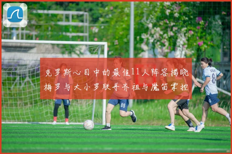 克罗斯心目中的最佳11人阵容揭晓梅罗与大小罗联手齐祖与魔笛掌控中场