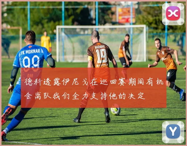 德科透露伊尼戈在巡回赛期间有机会离队我们全力支持他的决定