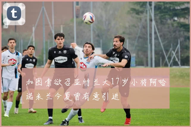 加图索欲召亚特兰大17岁小将阿哈诺米兰今夏曾有意引进