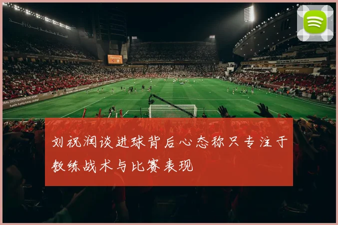 刘祝润谈进球背后心态称只专注于教练战术与比赛表现