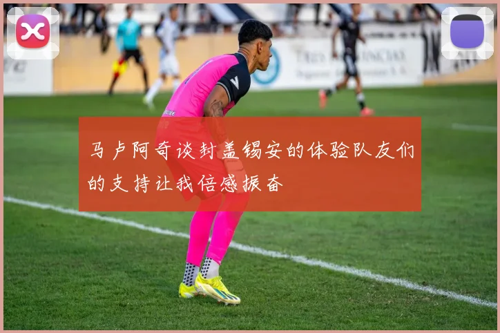 马卢阿奇谈封盖锡安的体验队友们的支持让我倍感振奋