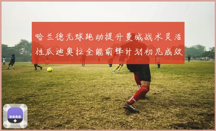哈兰德无球跑动提升曼城战术灵活性瓜迪奥拉全能前锋计划初见成效