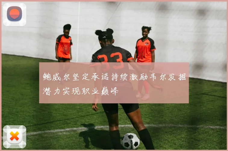 鲍威尔坚定承诺持续激励韦尔发掘潜力实现职业巅峰