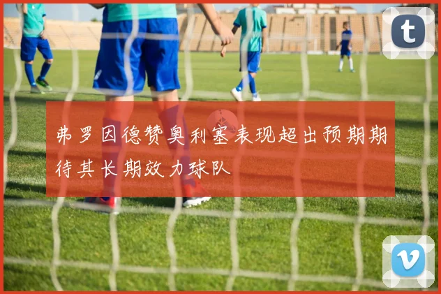 弗罗因德赞奥利塞表现超出预期期待其长期效力球队