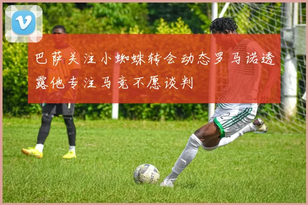 巴萨关注小蜘蛛转会动态罗马诺透露他专注马竞不愿谈判