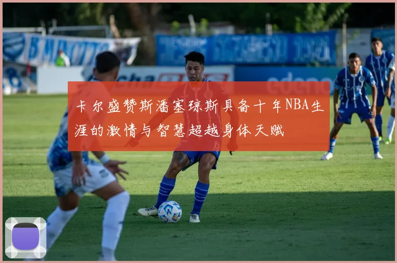 卡尔盛赞斯潘塞琼斯具备十年NBA生涯的激情与智慧超越身体天赋