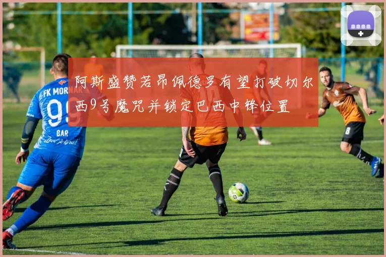 阿斯盛赞若昂佩德罗有望打破切尔西9号魔咒并锁定巴西中锋位置