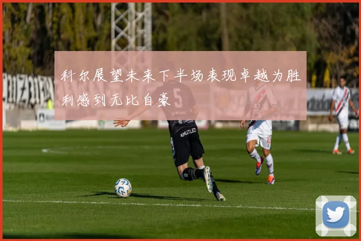 科尔展望未来下半场表现卓越为胜利感到无比自豪