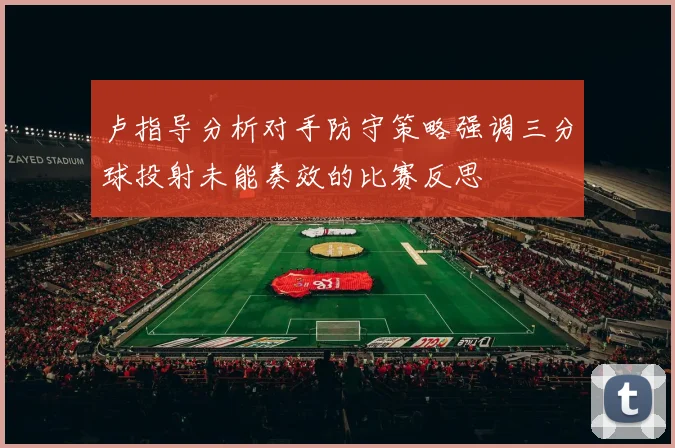 卢指导分析对手防守策略强调三分球投射未能奏效的比赛反思