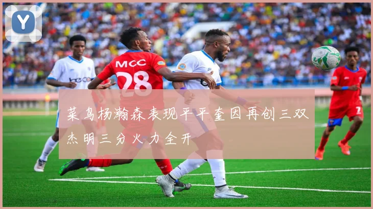 菜鸟杨瀚森表现平平奎因再创三双杰明三分火力全开