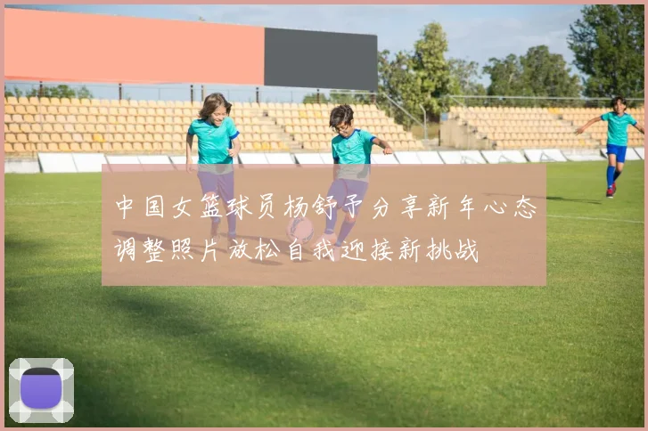 中国女篮球员杨舒予分享新年心态调整照片放松自我迎接新挑战