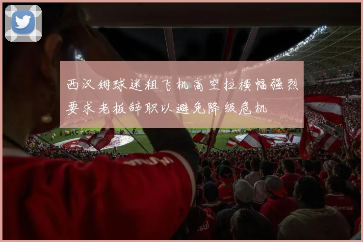 西汉姆球迷租飞机高空拉横幅强烈要求老板辞职以避免降级危机