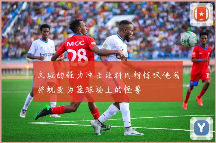 文班的强力冲击让科内特惊叹他或将蜕变为篮球场上的怪兽