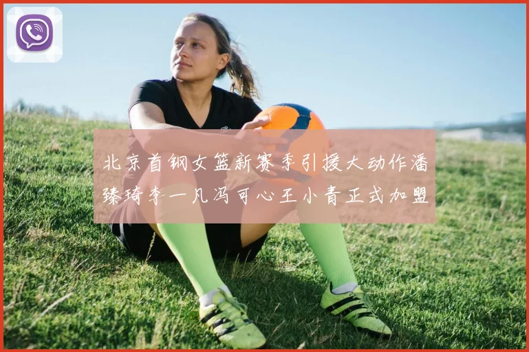 北京首钢女篮新赛季引援大动作潘臻琦李一凡冯可心王小青正式加盟