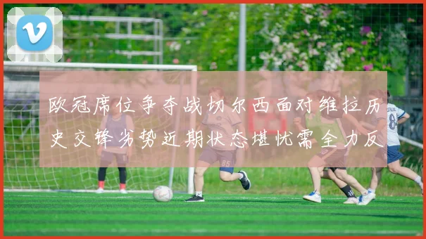 欧冠席位争夺战切尔西面对维拉历史交锋劣势近期状态堪忧需全力反弹
